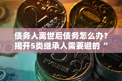 武汉债务人离世后债务怎么办？揭开5类继承人需要避的“坑”