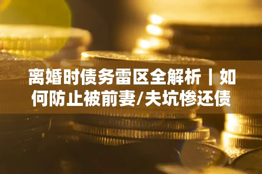 武汉离婚时债务雷区全解析｜如何防止被前妻/夫坑惨还债？