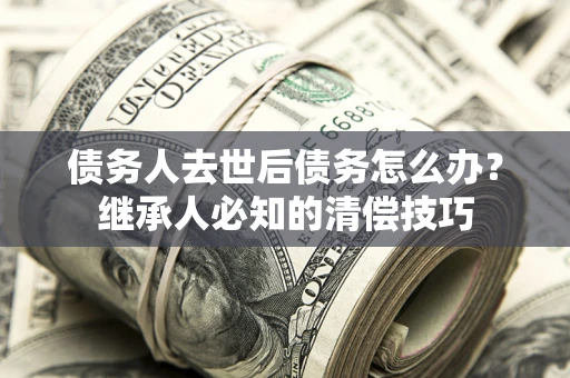 武汉债务人去世后债务怎么办？继承人必知的清偿技巧
